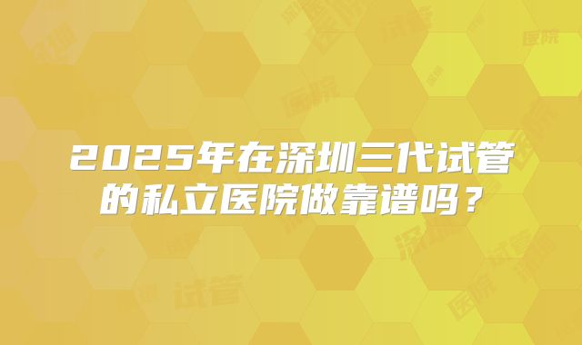 2025年在深圳三代试管的私立医院做靠谱吗?