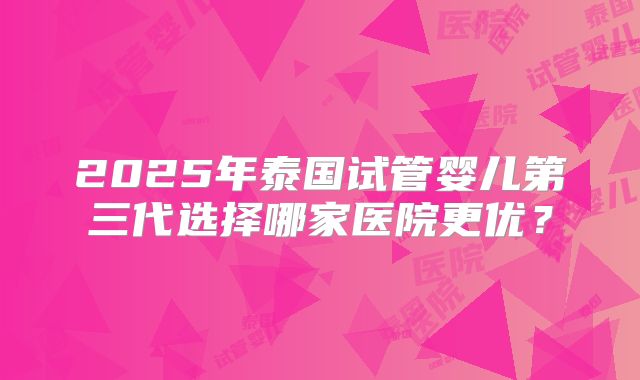2025年泰国试管婴儿第三代选择哪家医院更优?