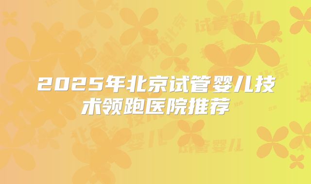 2025年北京试管婴儿技术领跑医院推荐