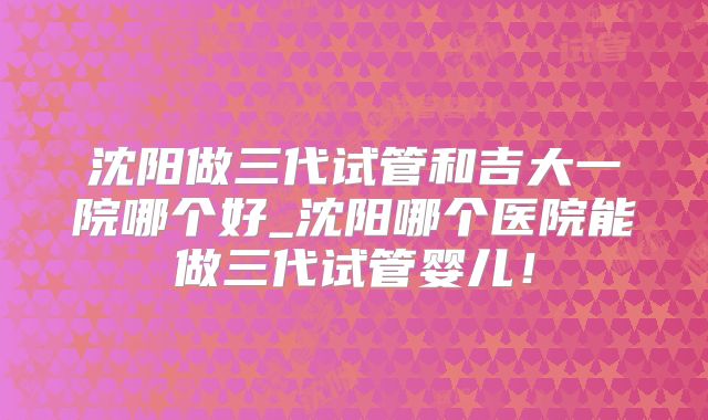 沈阳做三代试管和吉大一院哪个好_沈阳哪个医院能做三代试管婴儿！