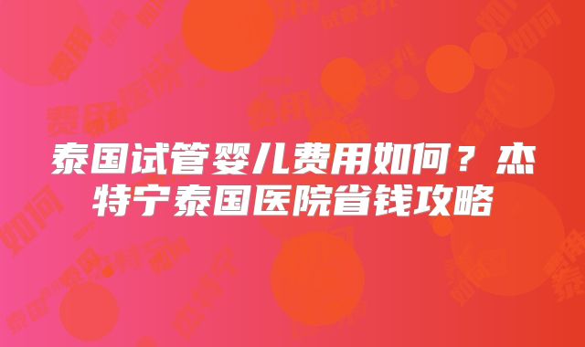 泰国试管婴儿费用如何?杰特宁泰国医院省钱攻略