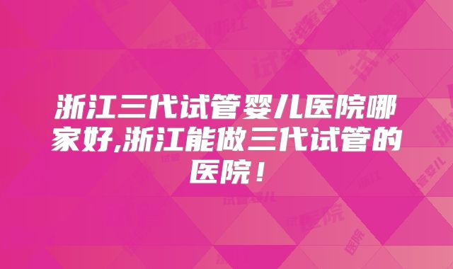浙江三代试管婴儿医院哪家好,浙江能做三代试管的医院!