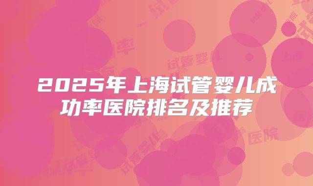2025年上海试管婴儿成功率医院排名及推荐