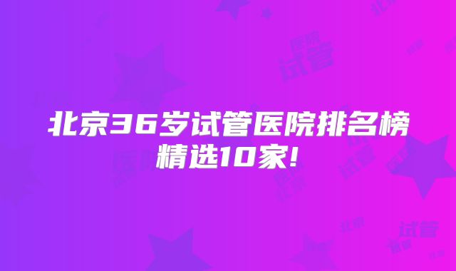 北京36岁试管医院排名榜精选10家!