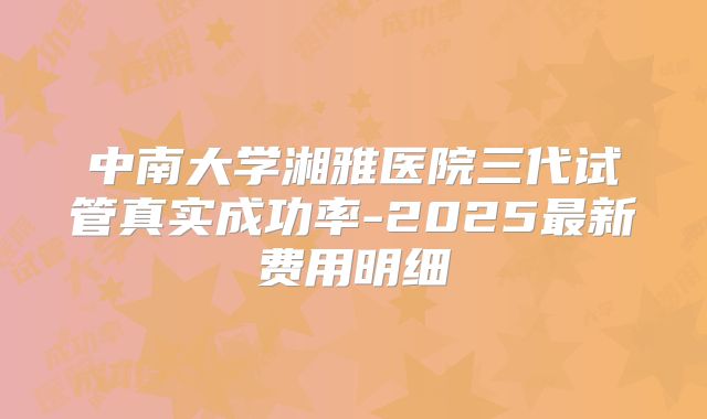中南大学湘雅医院三代试管真实成功率-2025最新费用明细