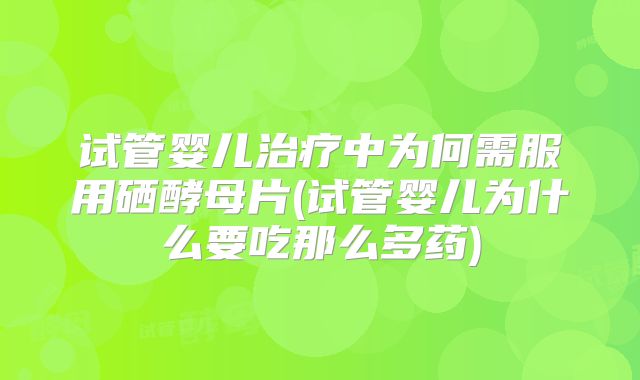 试管婴儿治疗中为何需服用硒酵母片(试管婴儿为什么要吃那么多药)