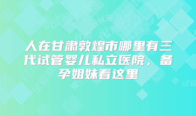 人在甘肃敦煌市哪里有三代试管婴儿私立医院,备孕姐妹看这里