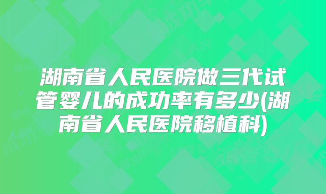 湖南省人民医院做三代试管婴儿的成功率有多少(湖南省人民医院移植科)