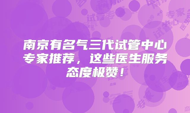 南京有名气三代试管中心专家推荐,这些医生服务态度极赞!