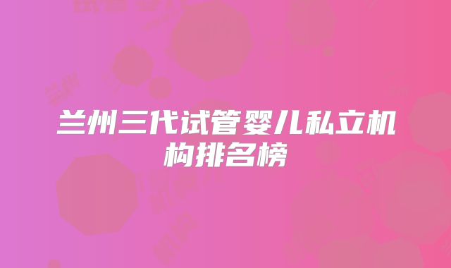 兰州三代试管婴儿私立机构排名榜