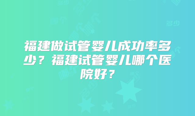 福建做试管婴儿成功率多少?福建试管婴儿哪个医院好?