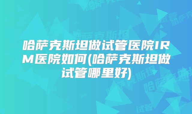 哈萨克斯坦做试管医院IRM医院如何(哈萨克斯坦做试管哪里好)