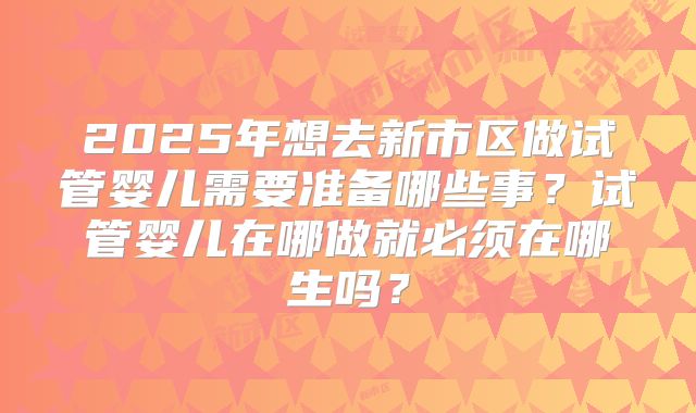 2025年想去新市区做试管婴儿需要准备哪些事?试管婴儿在哪做就必须在哪生吗?