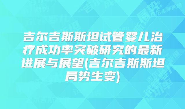 吉尔吉斯斯坦试管婴儿治疗成功率突破研究的最新进展与展望(吉尔吉斯斯坦局势生变)