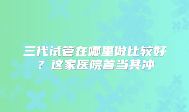 三代试管在哪里做比较好?这家医院首当其冲