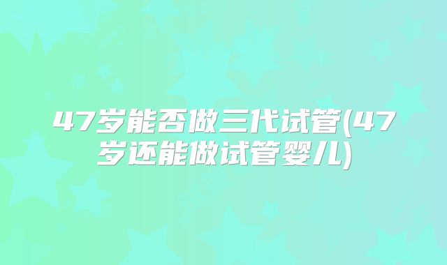 47岁能否做三代试管(47岁还能做试管婴儿)