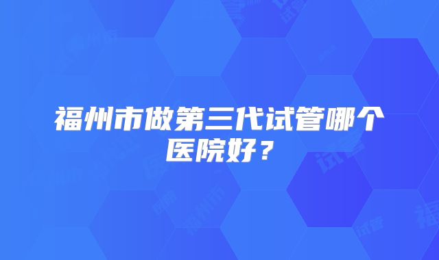 福州市做第三代试管哪个医院好?