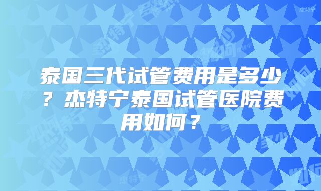 泰国三代试管费用是多少？杰特宁泰国试管医院费用如何？
