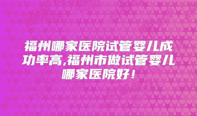 福州哪家医院试管婴儿成功率高,福州市做试管婴儿哪家医院好!