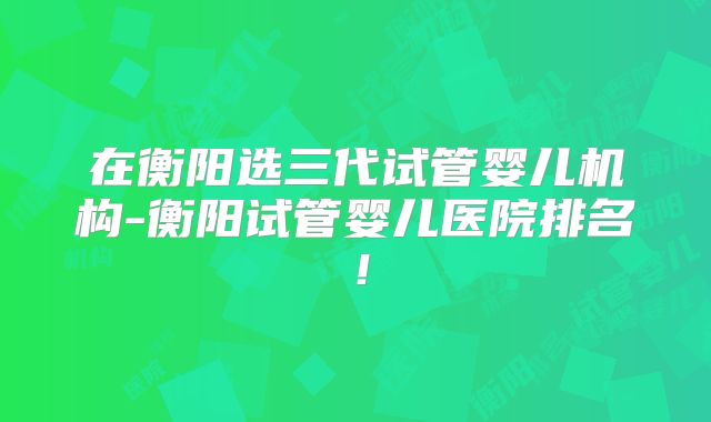 在衡阳选三代试管婴儿机构-衡阳试管婴儿医院排名!