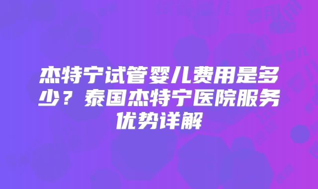 杰特宁试管婴儿费用是多少？泰国杰特宁医院服务优势详解