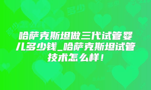 哈萨克斯坦做三代试管婴儿多少钱_哈萨克斯坦试管技术怎么样！