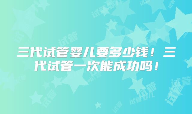 三代试管婴儿要多少钱!三代试管一次能成功吗!