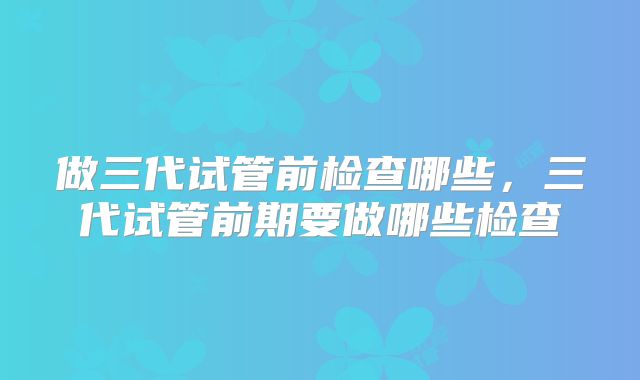 做三代试管前检查哪些,三代试管前期要做哪些检查