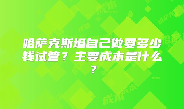 哈萨克斯坦自己做要多少钱试管?主要成本是什么?