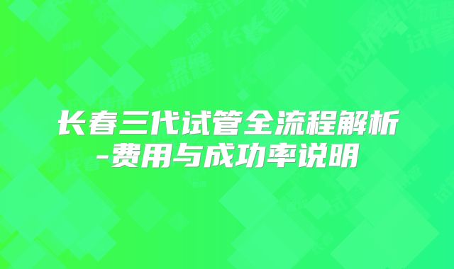 长春三代试管全流程解析-费用与成功率说明