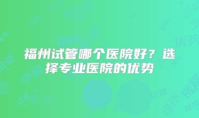 福州试管哪个医院好？选择专业医院的优势