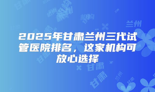 2025年甘肃兰州三代试管医院排名,这家机构可放心选择
