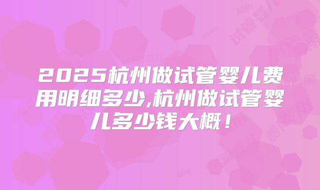 2025杭州做试管婴儿费用明细多少,杭州做试管婴儿多少钱大概!