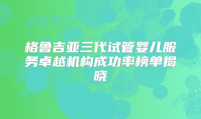 格鲁吉亚三代试管婴儿服务卓越机构成功率榜单揭晓