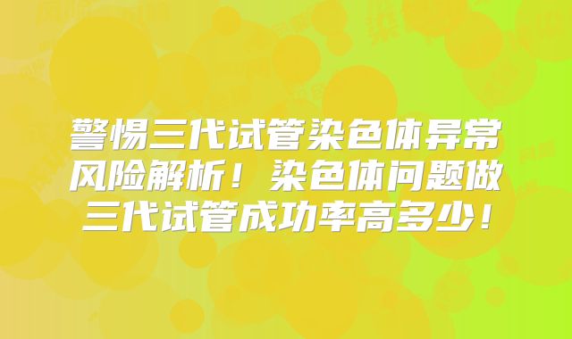 警惕三代试管染色体异常风险解析！染色体问题做三代试管成功率高多少！