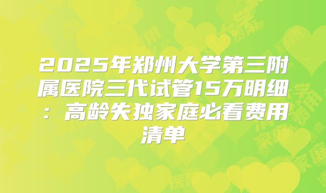 2025年郑州大学第三附属医院三代试管15万明细:高龄失独家庭必看费用清单