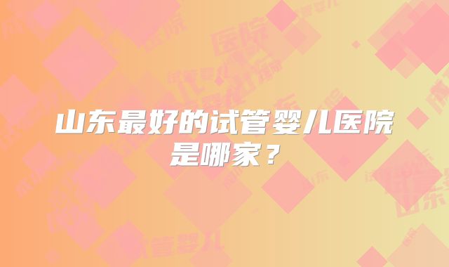 山东最好的试管婴儿医院是哪家?