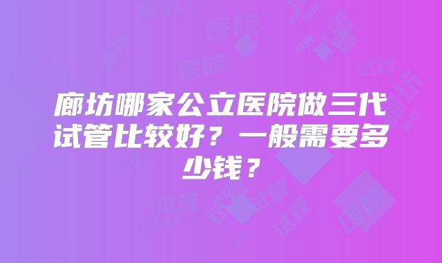 廊坊哪家公立医院做三代试管比较好？一般需要多少钱？