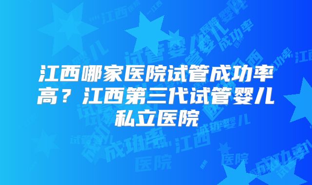 江西哪家医院试管成功率高?江西第三代试管婴儿私立医院
