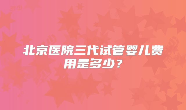 北京医院三代试管婴儿费用是多少?