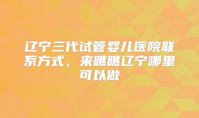 辽宁三代试管婴儿医院联系方式,来瞧瞧辽宁哪里可以做