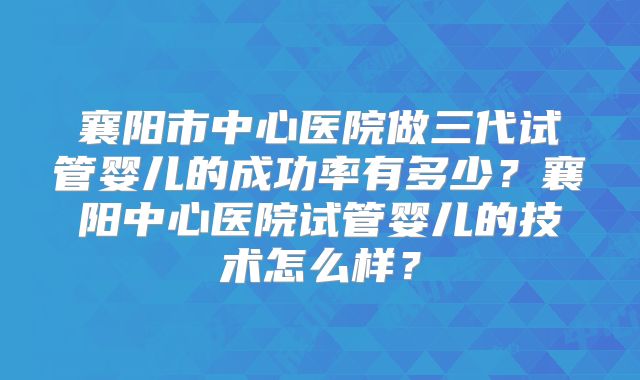 襄阳市中心医院做三代试管婴儿的成功率有多少?襄阳中心医院试管婴儿的技术怎么样?