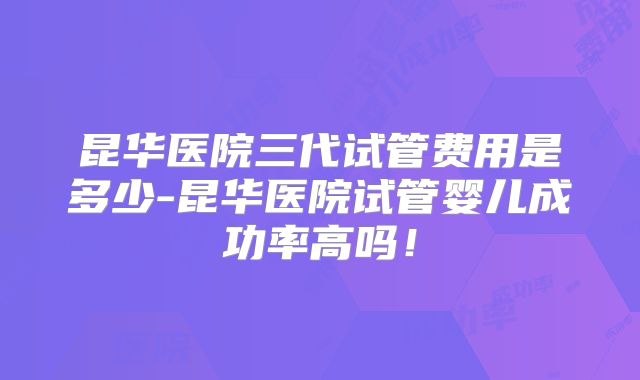 昆华医院三代试管费用是多少-昆华医院试管婴儿成功率高吗!