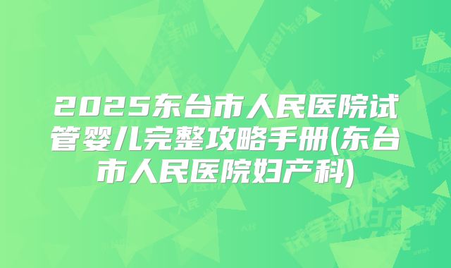 2025东台市人民医院试管婴儿完整攻略手册(东台市人民医院妇产科)