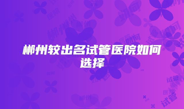 郴州较出名试管医院如何选择