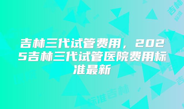 吉林三代试管费用，2025吉林三代试管医院费用标准最新