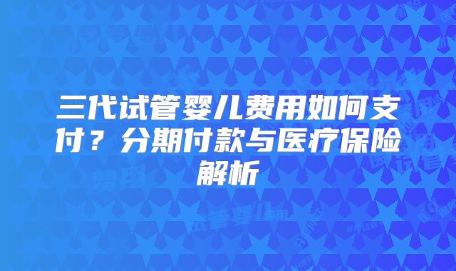 三代试管婴儿费用如何支付?分期付款与医疗保险解析