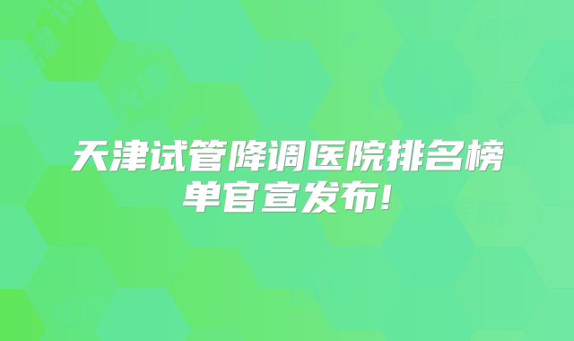 天津试管降调医院排名榜单官宣发布!