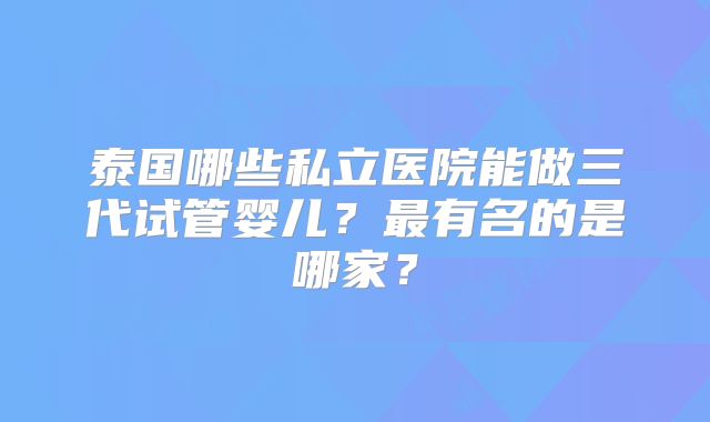 泰国哪些私立医院能做三代试管婴儿?最有名的是哪家?