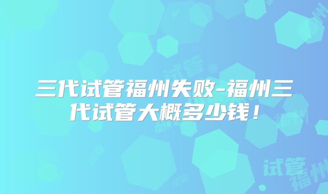 三代试管福州失败-福州三代试管大概多少钱!